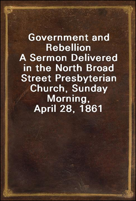 Government and Rebellion
A Sermon Delivered in the North Broad Street Presbyterian Church, Sunday Morning, April 28, 1861