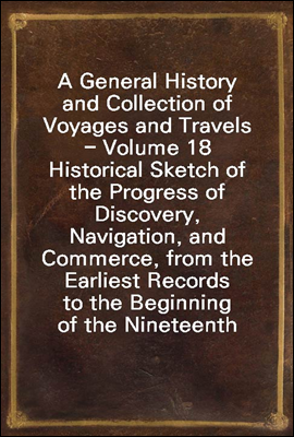 A General History and Collection of Voyages and Travels - Volume 18
Historical Sketch of the Progress of Discovery, Navigation, and
Commerce, from the Earliest Records to the Beginning of the Ninete