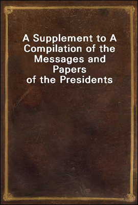 A Supplement to A Compilation of the Messages and Papers of the Presidents
