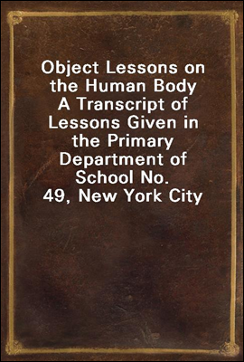 Object Lessons on the Human Body
A Transcript of Lessons Given in the Primary Department of School No. 49, New York City